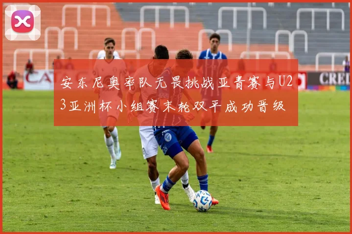 安东尼奥率队无畏挑战亚青赛与U23亚洲杯小组赛末轮双平成功晋级