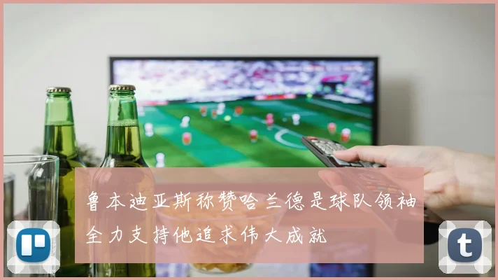 鲁本迪亚斯称赞哈兰德是球队领袖全力支持他追求伟大成就