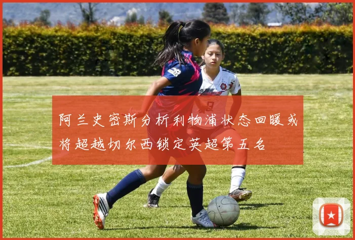 阿兰史密斯分析利物浦状态回暖或将超越切尔西锁定英超第五名