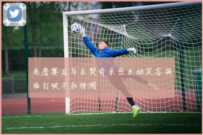 老詹赛后与东契奇亲密互动笑容满面打破不和传闻