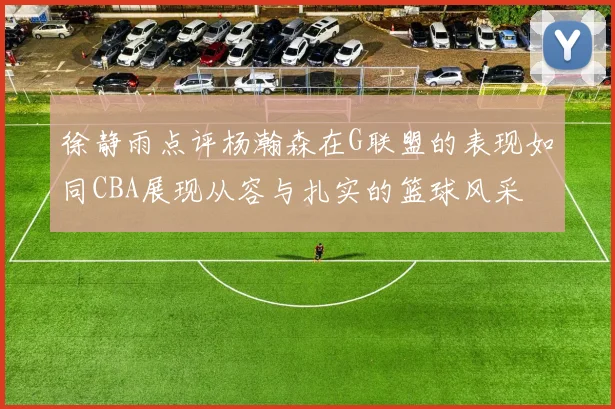 徐静雨点评杨瀚森在G联盟的表现如同CBA展现从容与扎实的篮球风采