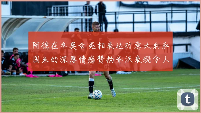 阿德在冬奥会亮相表达对意大利和国米的深厚情感赞扬齐沃表现令人惊喜