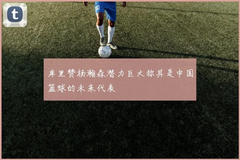 库里赞杨瀚森潜力巨大称其是中国篮球的未来代表
