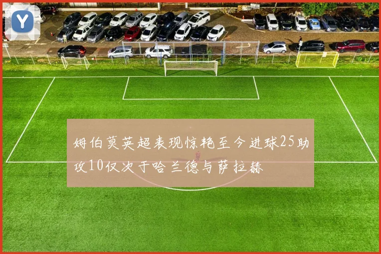 姆伯莫英超表现惊艳至今进球25助攻10仅次于哈兰德与萨拉赫