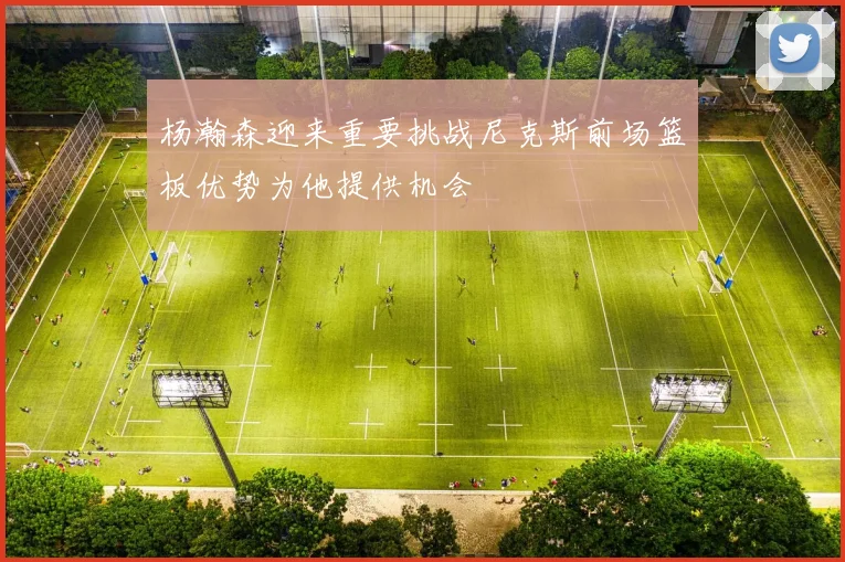 杨瀚森迎来重要挑战尼克斯前场篮板优势为他提供机会