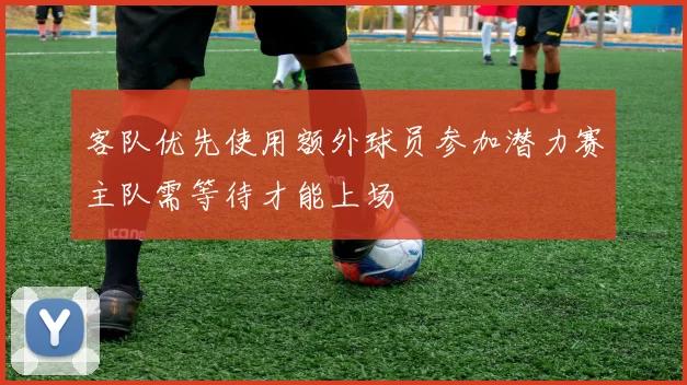 客队优先使用额外球员参加潜力赛主队需等待才能上场