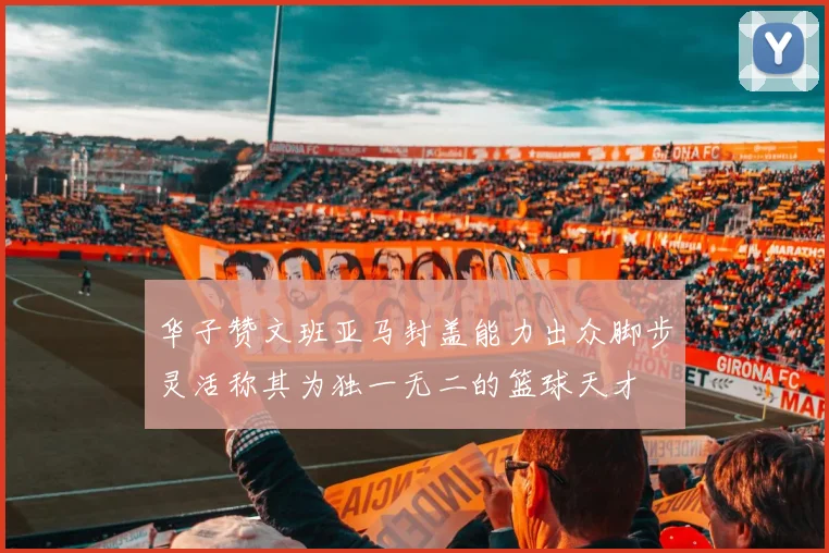 华子赞文班亚马封盖能力出众脚步灵活称其为独一无二的篮球天才