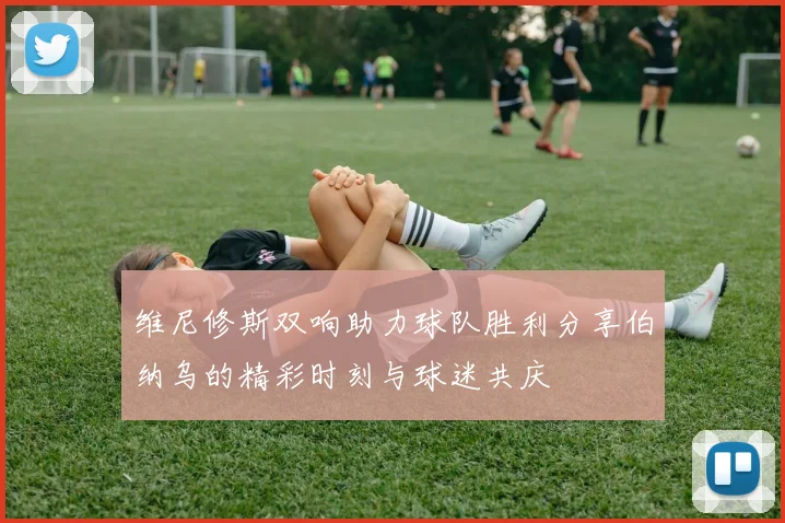 维尼修斯双响助力球队胜利分享伯纳乌的精彩时刻与球迷共庆