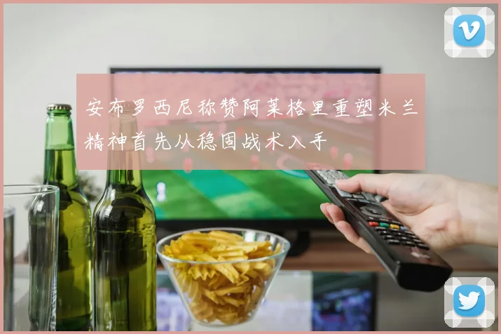 安布罗西尼称赞阿莱格里重塑米兰精神首先从稳固战术入手