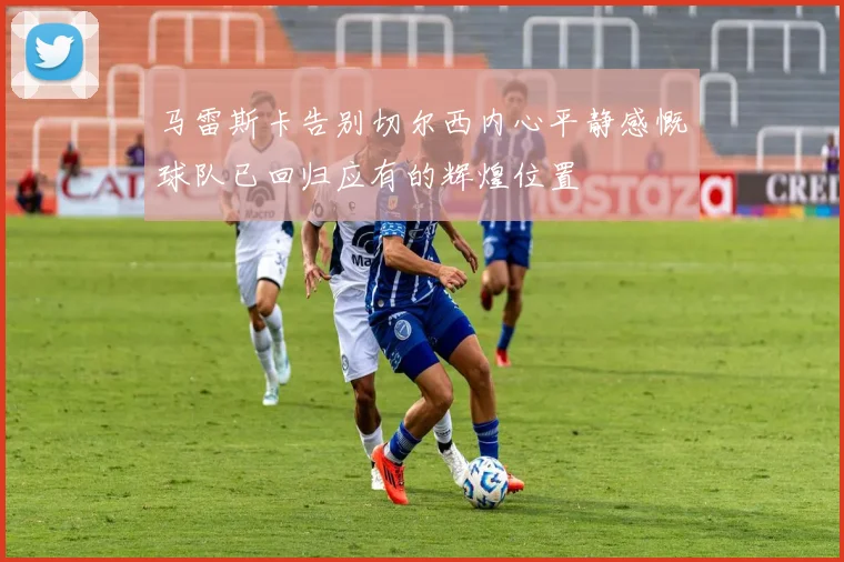 马雷斯卡告别切尔西内心平静感慨球队已回归应有的辉煌位置