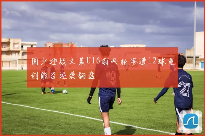 国少迎战文莱U16前两轮惨遭12球重创能否逆袭翻盘