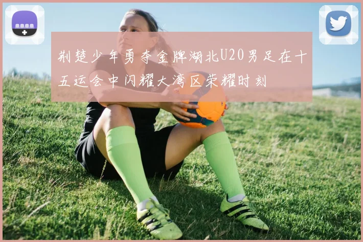 荆楚少年勇夺金牌湖北U20男足在十五运会中闪耀大湾区荣耀时刻