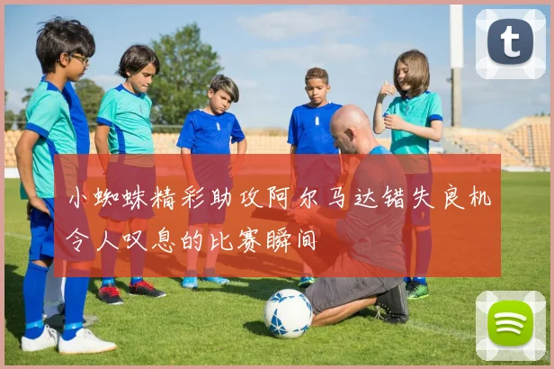 小蜘蛛精彩助攻阿尔马达错失良机令人叹息的比赛瞬间