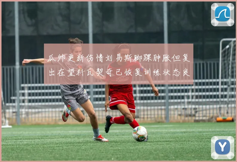 瓜帅更新伤情刘易斯脚踝肿胀但复出在望科瓦契奇已恢复训练状态良好