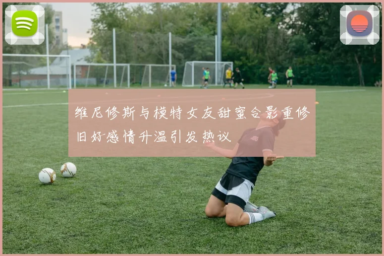 维尼修斯与模特女友甜蜜合影重修旧好感情升温引发热议