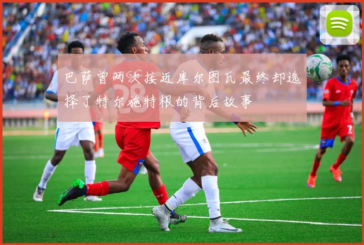 巴萨曾两次接近库尔图瓦最终却选择了特尔施特根的背后故事