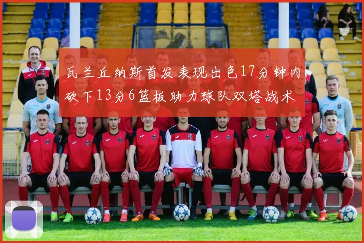 瓦兰丘纳斯首发表现出色17分钟内砍下13分6篮板助力球队双塔战术