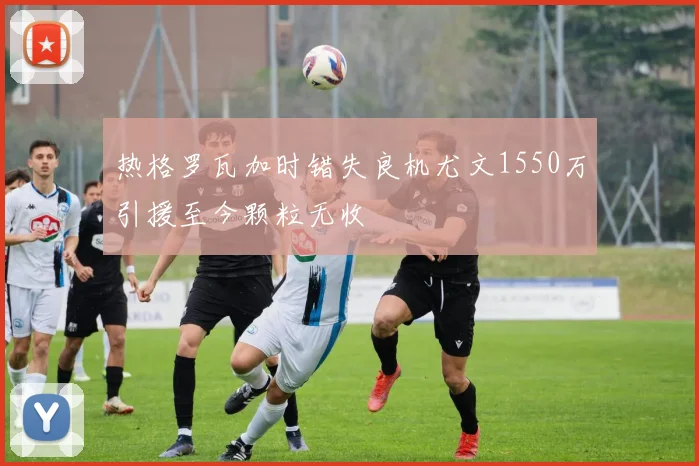 热格罗瓦加时错失良机尤文1550万引援至今颗粒无收