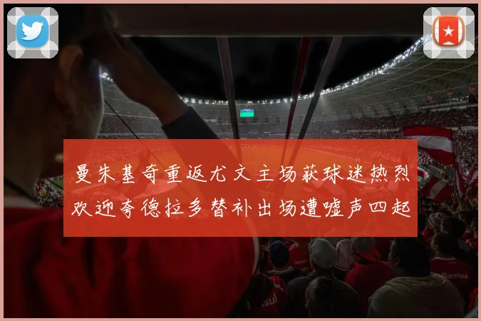 曼朱基奇重返尤文主场获球迷热烈欢迎夸德拉多替补出场遭嘘声四起
