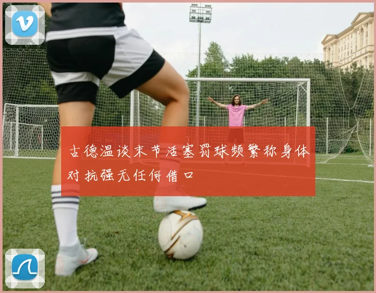 古德温谈末节活塞罚球频繁称身体对抗强无任何借口