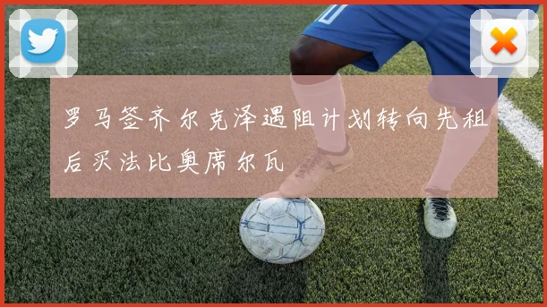 罗马签齐尔克泽遇阻计划转向先租后买法比奥席尔瓦