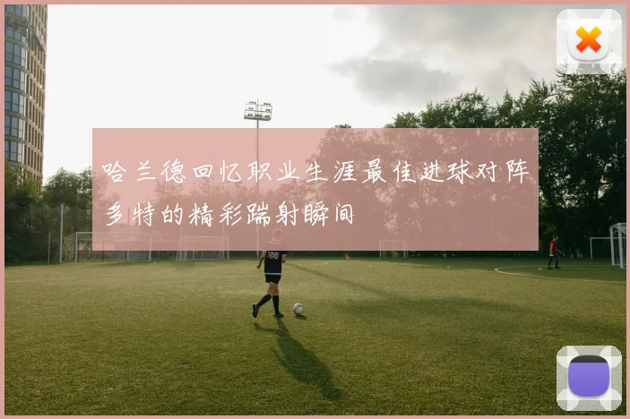哈兰德回忆职业生涯最佳进球对阵多特的精彩踹射瞬间