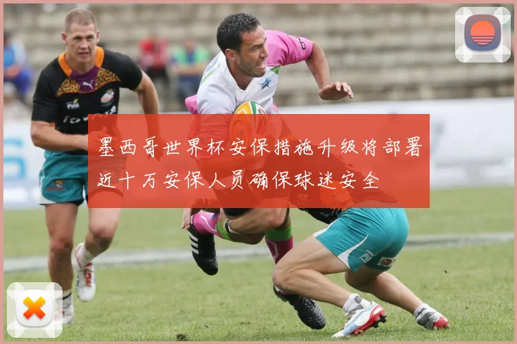 墨西哥世界杯安保措施升级将部署近十万安保人员确保球迷安全