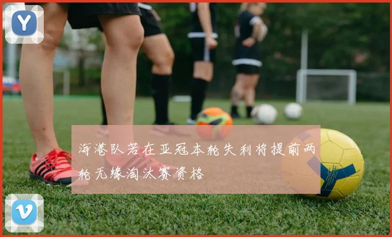 海港队若在亚冠本轮失利将提前两轮无缘淘汰赛资格