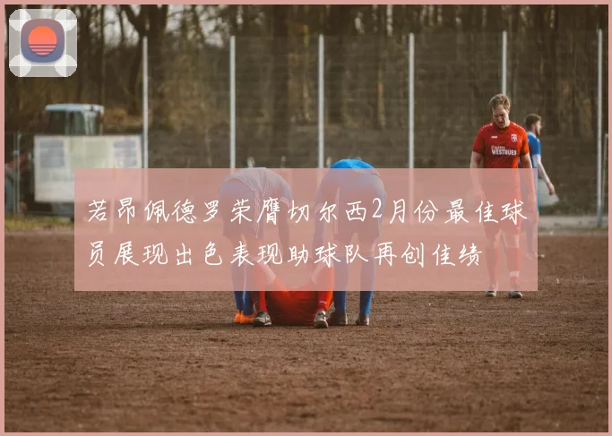 若昂佩德罗荣膺切尔西2月份最佳球员展现出色表现助球队再创佳绩