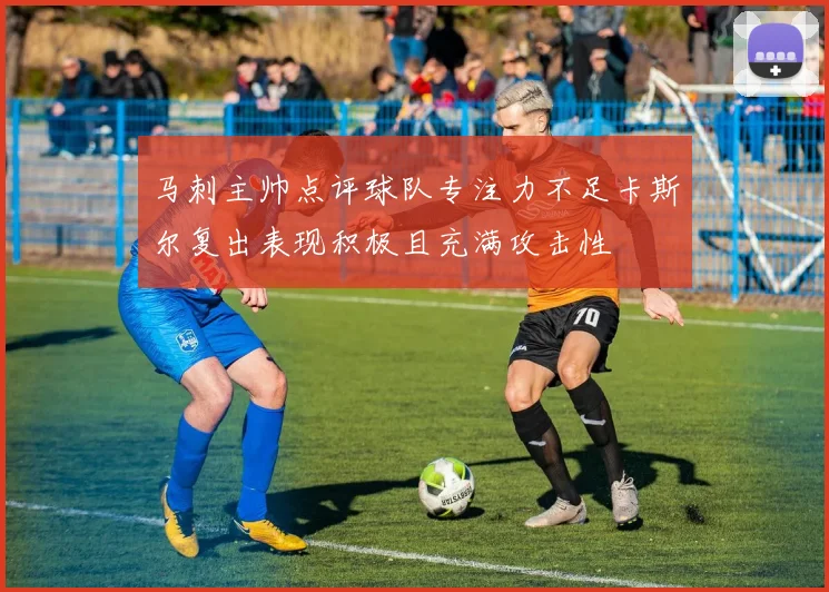 马刺主帅点评球队专注力不足卡斯尔复出表现积极且充满攻击性