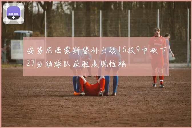 安芬尼西蒙斯替补出战16投9中砍下27分助球队获胜表现惊艳