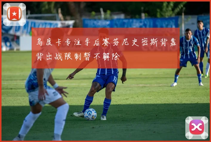 乌度卡专注季后赛芬尼史密斯背靠背出战限制暂不解除
