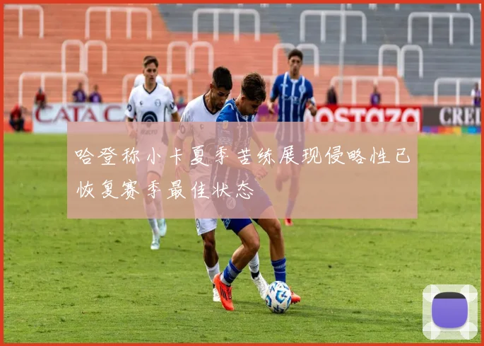 哈登称小卡夏季苦练展现侵略性已恢复赛季最佳状态