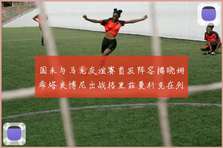 国米与马竞友谊赛首发阵容揭晓姆希塔良博尼出战格里兹曼科克在列