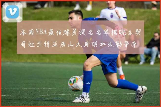 本周NBA最佳球员提名名单揭晓东契奇杜兰特亚历山大库明加米勒争夺荣誉