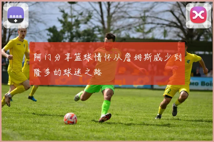 阿门分享篮球情怀从詹姆斯威少到隆多的球迷之路