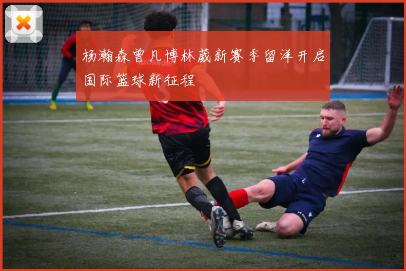 杨瀚森曾凡博林葳新赛季留洋开启国际篮球新征程