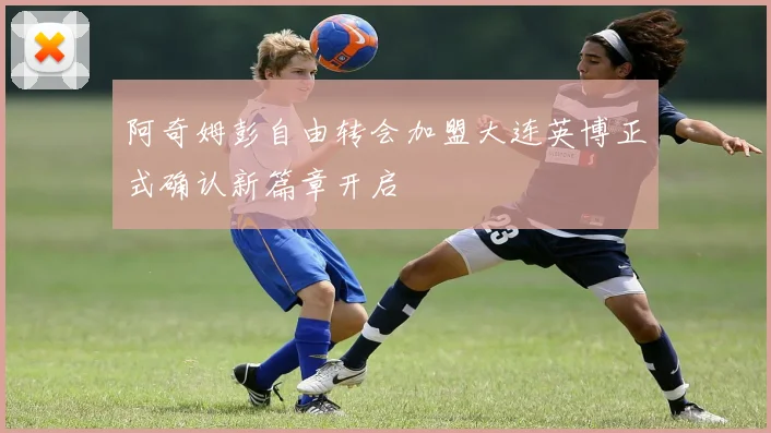 阿奇姆彭自由转会加盟大连英博正式确认新篇章开启