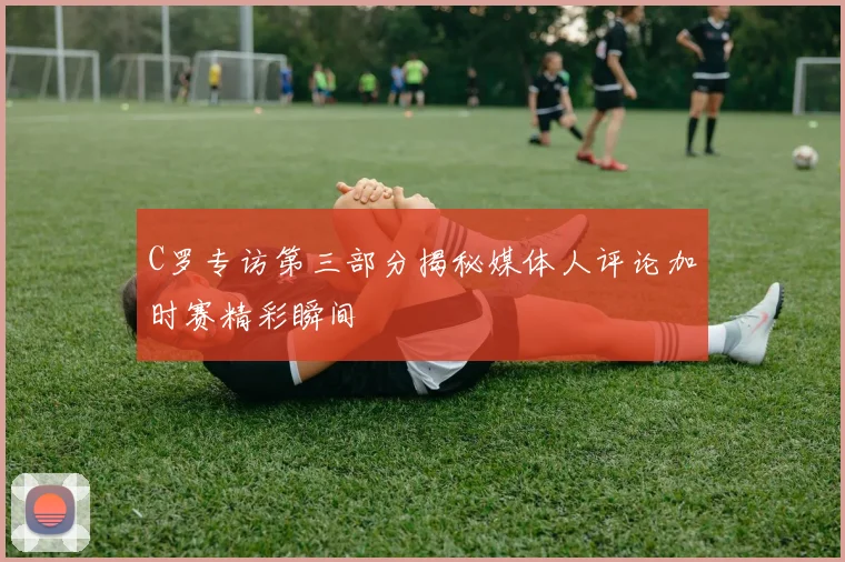 C罗专访第三部分揭秘媒体人评论加时赛精彩瞬间