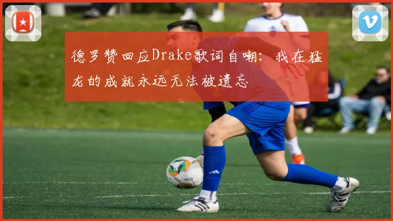 德罗赞回应Drake歌词自嘲：我在猛龙的成就永远无法被遗忘