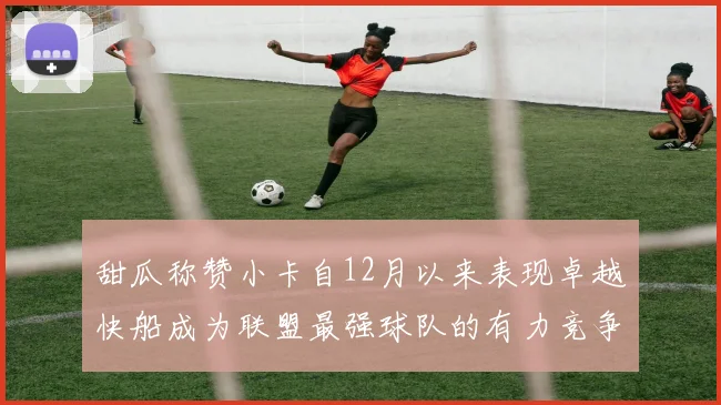 甜瓜称赞小卡自12月以来表现卓越快船成为联盟最强球队的有力竞争者