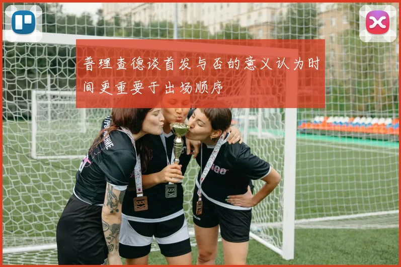 普理查德谈首发与否的意义认为时间更重要于出场顺序